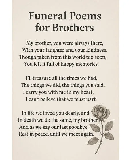 Funeral Poems for Brothers

My brother, you were always there,&nbsp;
With your laughter and your kindness.&nbsp;
Though taken from this world too soon,&nbsp;
You left it full of happy memories.

I'll treasure all the times we had,&nbsp;
The things we did, the things you said.&nbsp;
I carry you with me in my heart,&nbsp;
I can't believe that we must part.

In life we loved you dearly, and&nbsp;
In death we do the same, my brother&nbsp;
And as we say our last goodbye,&nbsp;
Rest in peace, until we meet again.

