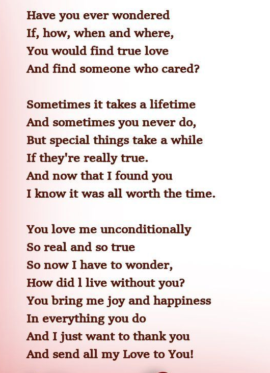 Have you ever wondered&nbsp;
If, how, when and where,&nbsp;
You would find true love&nbsp;
And find someone who cared?

Sometimes it takes a lifetime&nbsp;
And sometimes you never do,&nbsp;
But special things take a while&nbsp;
If they're really true.&nbsp;
And now that I found you&nbsp;
I know it was all worth the time.

You love me unconditionally&nbsp;
So real and so true&nbsp;
So now I have to wonder,&nbsp;
How did I live without you?&nbsp;
You bring me joy and happiness&nbsp;
In everything you do&nbsp;
And I just want to thank you&nbsp;
And send all my Love to You!
